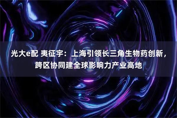 光大e配 夷征宇：上海引领长三角生物药创新，跨区协同建全球影响力产业高地