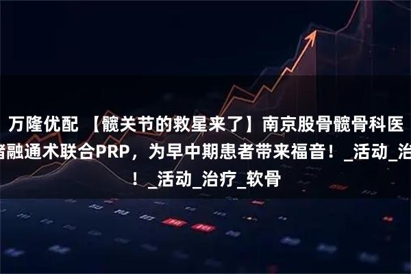 万隆优配 【髋关节的救星来了】南京股骨髋骨科医院:血堵融通术联合PRP,为早中期患者带来福音!_活动_治疗_软骨