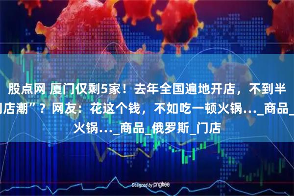 股点网 厦门仅剩5家!去年全国遍地开店,不到半年就深陷“闭店潮”?网友:花这个钱,不如吃一顿火锅…_商品_俄罗斯_门店