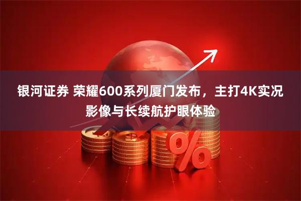 银河证券 荣耀600系列厦门发布，主打4K实况影像与长续航护眼体验