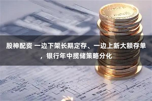 股神配资 一边下架长期定存、一边上新大额存单，银行年中揽储策略分化