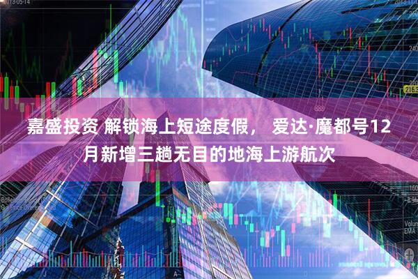 嘉盛投资 解锁海上短途度假， 爱达·魔都号12月新增三趟无目的地海上游航次