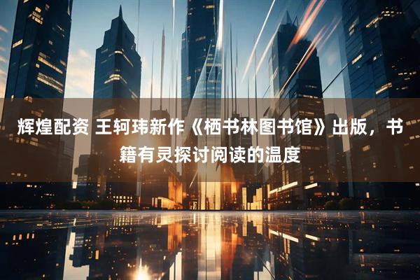 辉煌配资 王轲玮新作《栖书林图书馆》出版，书籍有灵探讨阅读的温度