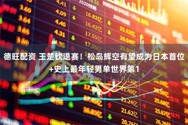 德旺配资 王楚钦退赛！松岛辉空有望成为日本首位+史上最年轻男单世界第1